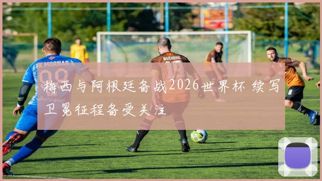 梅西与阿根廷备战2026世界杯 续写卫冕征程备受关注