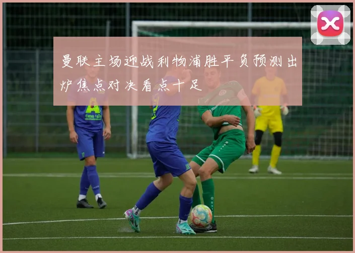 曼联主场迎战利物浦胜平负预测出炉焦点对决看点十足