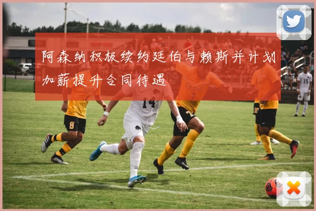 阿森纳积极续约廷伯与赖斯并计划加薪提升合同待遇