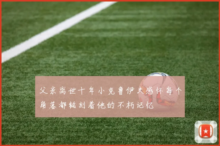 父亲离世十年小克鲁伊夫感怀每个角落都铭刻着他的不朽记忆