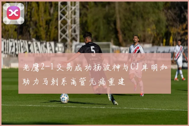 老鹰2-1交易成功杨波神与CJ库明加助力马刺系高管无痛重建