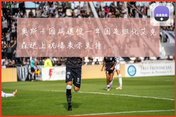 奥斯卡因病退役一年国足归化艾克森送上祝福表示支持