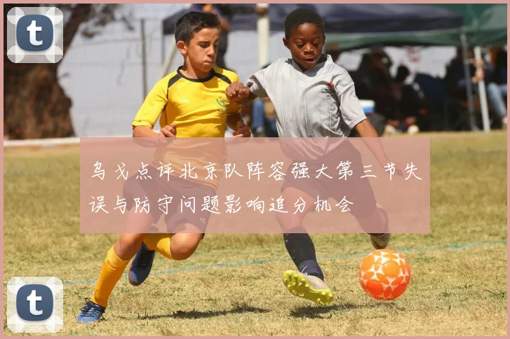 乌戈点评北京队阵容强大第三节失误与防守问题影响追分机会
