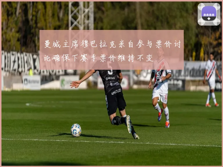 曼城主席穆巴拉克亲自参与票价讨论确保下赛季票价维持不变