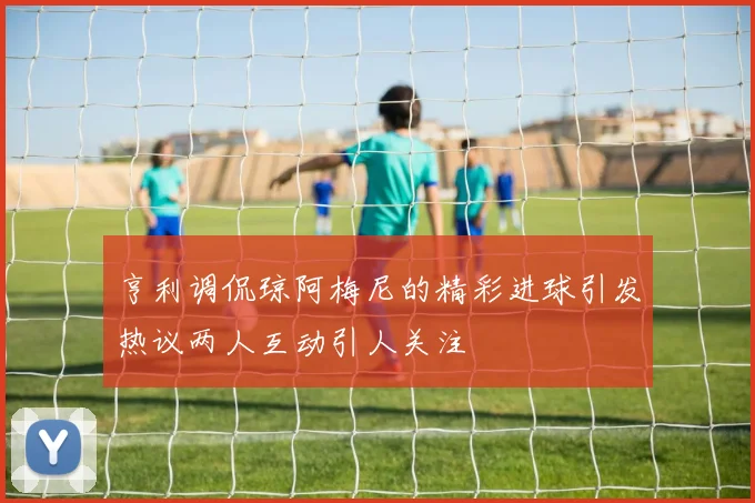 亨利调侃琼阿梅尼的精彩进球引发热议两人互动引人关注