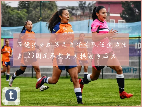 马德兴分析男足国字号队伍全力出击U23国足承受更大挑战与压力