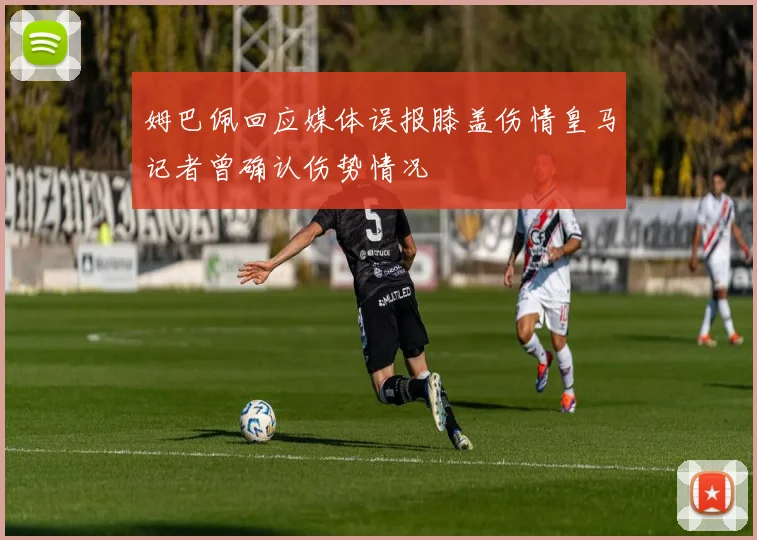 姆巴佩回应媒体误报膝盖伤情皇马记者曾确认伤势情况