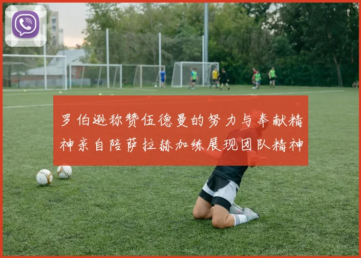 罗伯逊称赞伍德曼的努力与奉献精神亲自陪萨拉赫加练展现团队精神