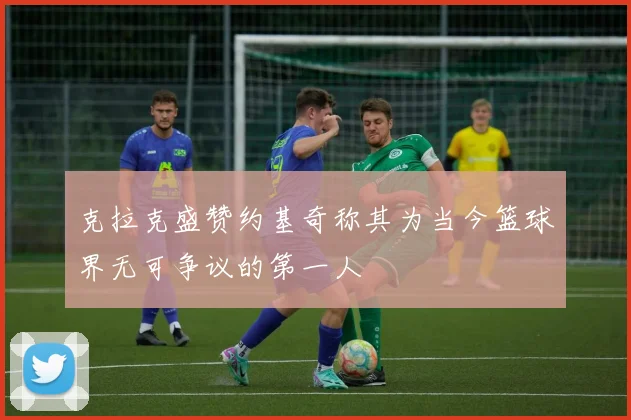克拉克盛赞约基奇称其为当今篮球界无可争议的第一人